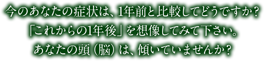 今のあなたの症状は、1年前と比較してどうですか？「これからの1年後」を想像してみて下さい。あなたの頭（脳）は、傾いていませんか？